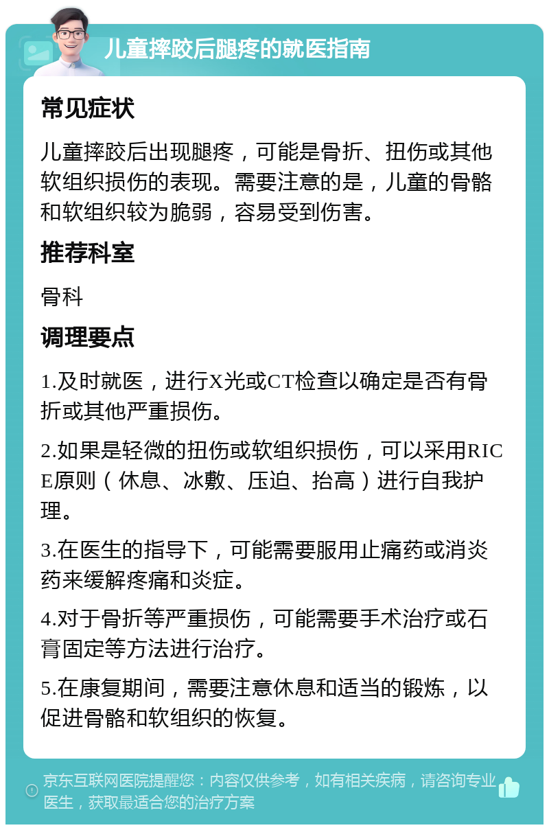 儿童摔跤后腿疼的就医指南 常见症状 儿童摔跤后出现腿疼，可能是骨折、扭伤或其他软组织损伤的表现。需要注意的是，儿童的骨骼和软组织较为脆弱，容易受到伤害。 推荐科室 骨科 调理要点 1.及时就医，进行X光或CT检查以确定是否有骨折或其他严重损伤。 2.如果是轻微的扭伤或软组织损伤，可以采用RICE原则（休息、冰敷、压迫、抬高）进行自我护理。 3.在医生的指导下，可能需要服用止痛药或消炎药来缓解疼痛和炎症。 4.对于骨折等严重损伤，可能需要手术治疗或石膏固定等方法进行治疗。 5.在康复期间，需要注意休息和适当的锻炼，以促进骨骼和软组织的恢复。