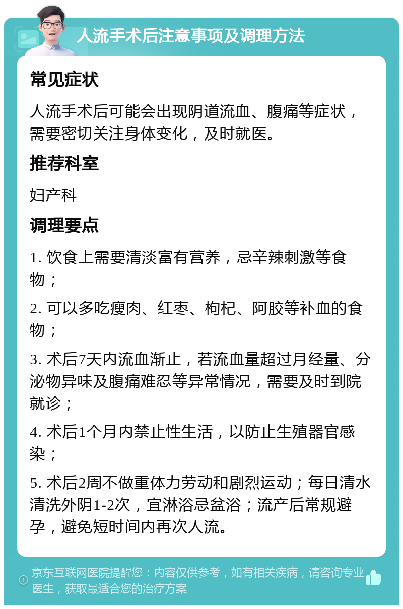 人流手术后注意事项及调理方法 常见症状 人流手术后可能会出现阴道流血、腹痛等症状，需要密切关注身体变化，及时就医。 推荐科室 妇产科 调理要点 1. 饮食上需要清淡富有营养，忌辛辣刺激等食物； 2. 可以多吃瘦肉、红枣、枸杞、阿胶等补血的食物； 3. 术后7天内流血渐止，若流血量超过月经量、分泌物异味及腹痛难忍等异常情况，需要及时到院就诊； 4. 术后1个月内禁止性生活，以防止生殖器官感染； 5. 术后2周不做重体力劳动和剧烈运动；每日清水清洗外阴1-2次，宜淋浴忌盆浴；流产后常规避孕，避免短时间内再次人流。