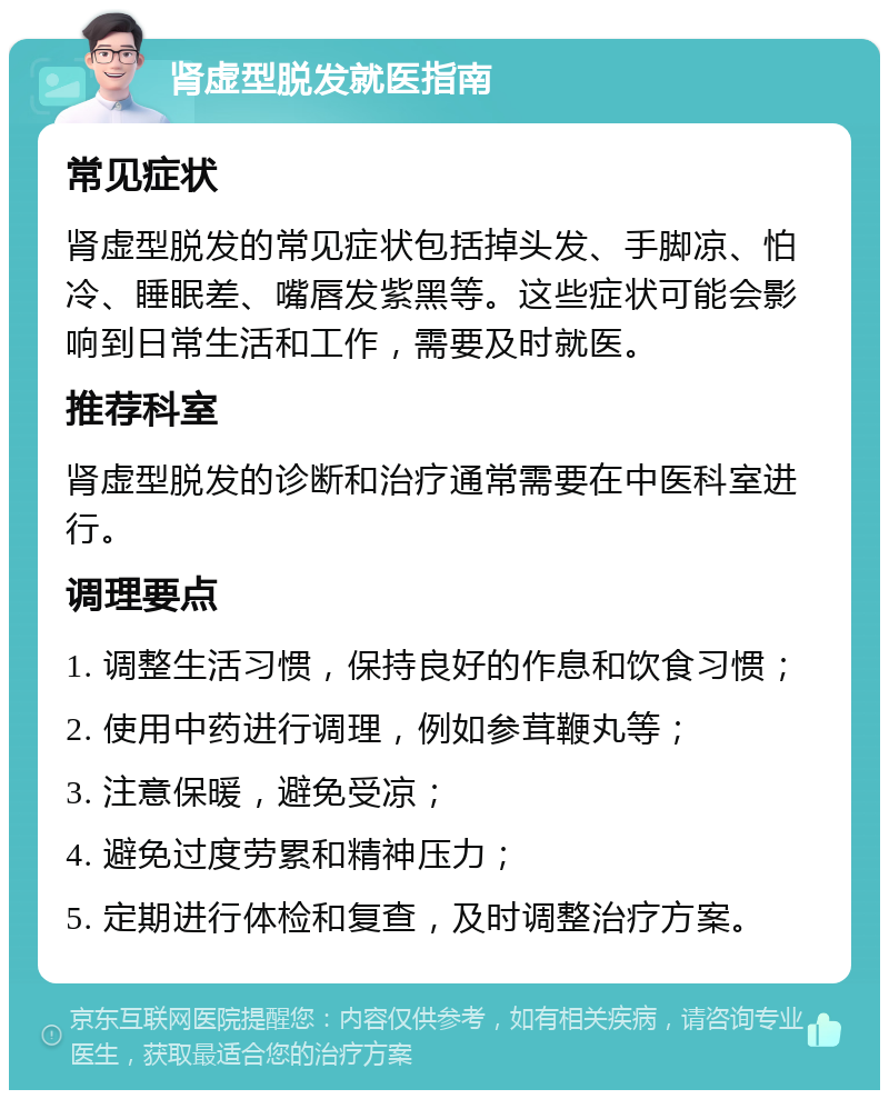 肾虚型脱发就医指南 常见症状 肾虚型脱发的常见症状包括掉头发、手脚凉、怕冷、睡眠差、嘴唇发紫黑等。这些症状可能会影响到日常生活和工作，需要及时就医。 推荐科室 肾虚型脱发的诊断和治疗通常需要在中医科室进行。 调理要点 1. 调整生活习惯，保持良好的作息和饮食习惯； 2. 使用中药进行调理，例如参茸鞭丸等； 3. 注意保暖，避免受凉； 4. 避免过度劳累和精神压力； 5. 定期进行体检和复查，及时调整治疗方案。