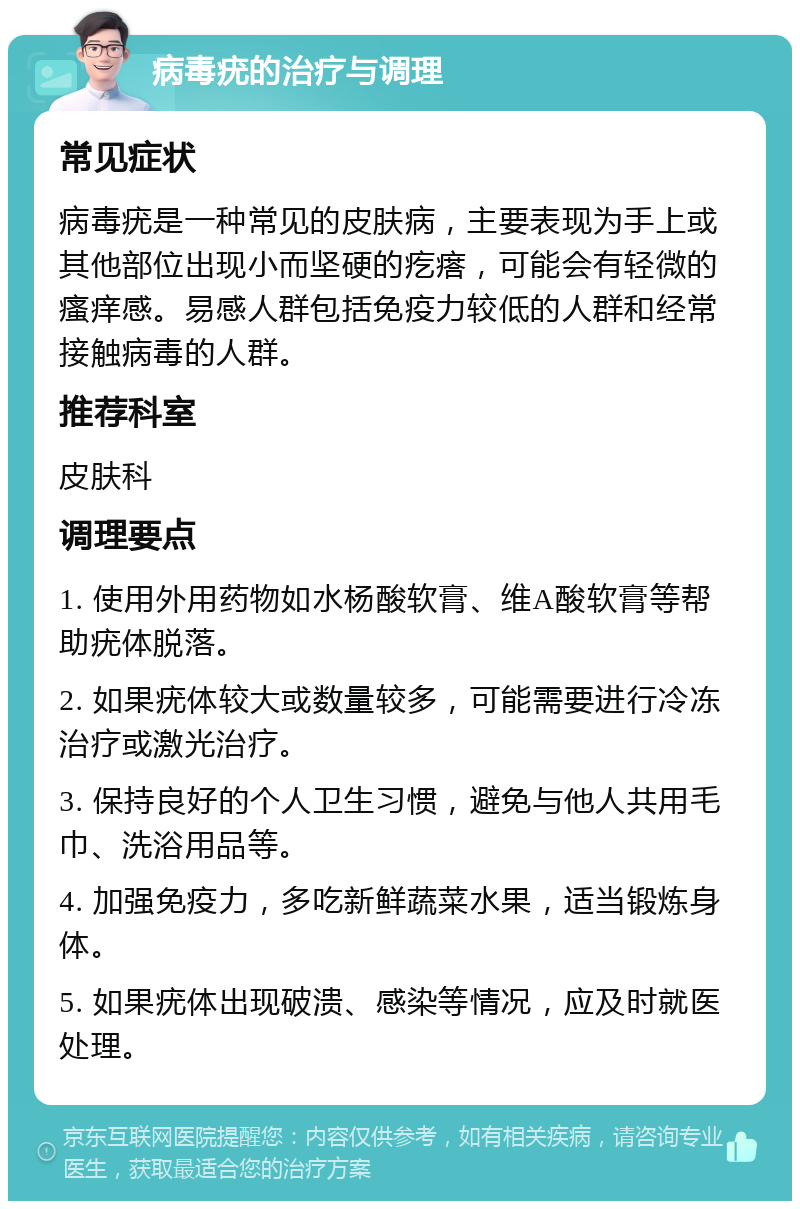 病毒疣的治疗与调理 常见症状 病毒疣是一种常见的皮肤病，主要表现为手上或其他部位出现小而坚硬的疙瘩，可能会有轻微的瘙痒感。易感人群包括免疫力较低的人群和经常接触病毒的人群。 推荐科室 皮肤科 调理要点 1. 使用外用药物如水杨酸软膏、维A酸软膏等帮助疣体脱落。 2. 如果疣体较大或数量较多，可能需要进行冷冻治疗或激光治疗。 3. 保持良好的个人卫生习惯，避免与他人共用毛巾、洗浴用品等。 4. 加强免疫力，多吃新鲜蔬菜水果，适当锻炼身体。 5. 如果疣体出现破溃、感染等情况，应及时就医处理。