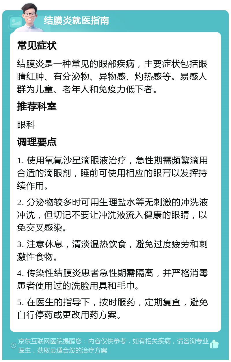 结膜炎就医指南 常见症状 结膜炎是一种常见的眼部疾病，主要症状包括眼睛红肿、有分泌物、异物感、灼热感等。易感人群为儿童、老年人和免疫力低下者。 推荐科室 眼科 调理要点 1. 使用氧氟沙星滴眼液治疗，急性期需频繁滴用合适的滴眼剂，睡前可使用相应的眼膏以发挥持续作用。 2. 分泌物较多时可用生理盐水等无刺激的冲洗液冲洗，但切记不要让冲洗液流入健康的眼睛，以免交叉感染。 3. 注意休息，清淡温热饮食，避免过度疲劳和刺激性食物。 4. 传染性结膜炎患者急性期需隔离，并严格消毒患者使用过的洗脸用具和毛巾。 5. 在医生的指导下，按时服药，定期复查，避免自行停药或更改用药方案。