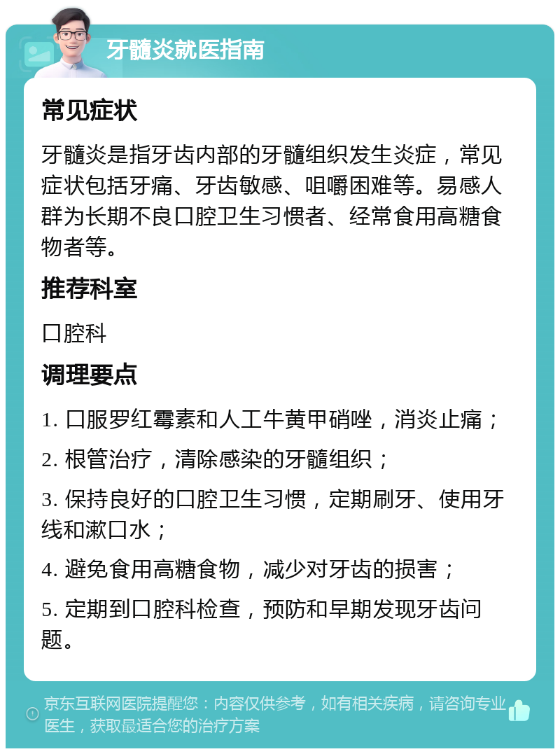 牙髓炎就医指南 常见症状 牙髓炎是指牙齿内部的牙髓组织发生炎症，常见症状包括牙痛、牙齿敏感、咀嚼困难等。易感人群为长期不良口腔卫生习惯者、经常食用高糖食物者等。 推荐科室 口腔科 调理要点 1. 口服罗红霉素和人工牛黄甲硝唑，消炎止痛； 2. 根管治疗，清除感染的牙髓组织； 3. 保持良好的口腔卫生习惯，定期刷牙、使用牙线和漱口水； 4. 避免食用高糖食物，减少对牙齿的损害； 5. 定期到口腔科检查，预防和早期发现牙齿问题。