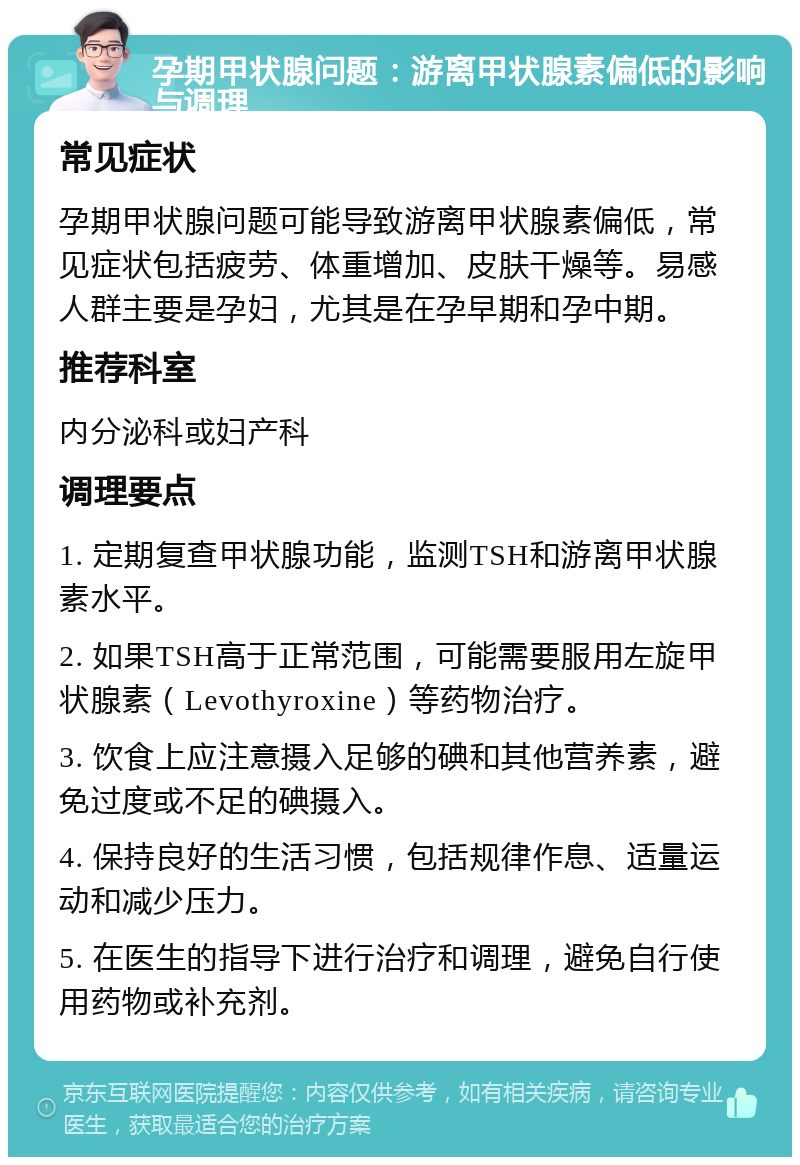 孕期甲状腺问题：游离甲状腺素偏低的影响与调理 常见症状 孕期甲状腺问题可能导致游离甲状腺素偏低，常见症状包括疲劳、体重增加、皮肤干燥等。易感人群主要是孕妇，尤其是在孕早期和孕中期。 推荐科室 内分泌科或妇产科 调理要点 1. 定期复查甲状腺功能，监测TSH和游离甲状腺素水平。 2. 如果TSH高于正常范围，可能需要服用左旋甲状腺素（Levothyroxine）等药物治疗。 3. 饮食上应注意摄入足够的碘和其他营养素，避免过度或不足的碘摄入。 4. 保持良好的生活习惯，包括规律作息、适量运动和减少压力。 5. 在医生的指导下进行治疗和调理，避免自行使用药物或补充剂。