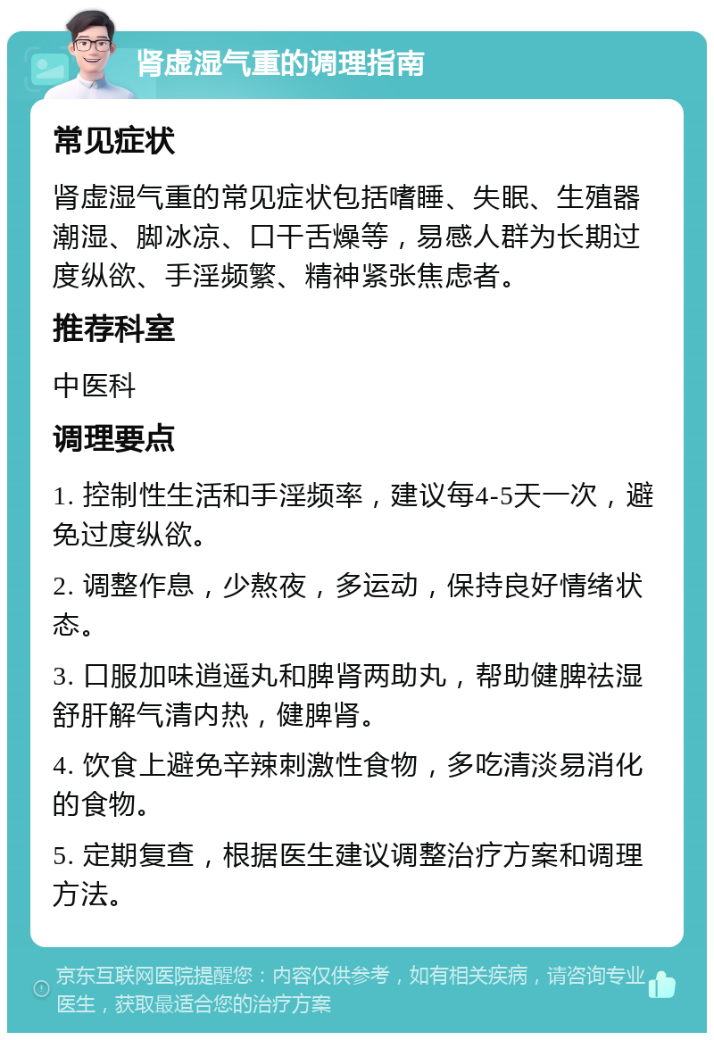 肾虚湿气重的调理指南 常见症状 肾虚湿气重的常见症状包括嗜睡、失眠、生殖器潮湿、脚冰凉、口干舌燥等，易感人群为长期过度纵欲、手淫频繁、精神紧张焦虑者。 推荐科室 中医科 调理要点 1. 控制性生活和手淫频率，建议每4-5天一次，避免过度纵欲。 2. 调整作息，少熬夜，多运动，保持良好情绪状态。 3. 口服加味逍遥丸和脾肾两助丸，帮助健脾祛湿舒肝解气清内热，健脾肾。 4. 饮食上避免辛辣刺激性食物，多吃清淡易消化的食物。 5. 定期复查，根据医生建议调整治疗方案和调理方法。