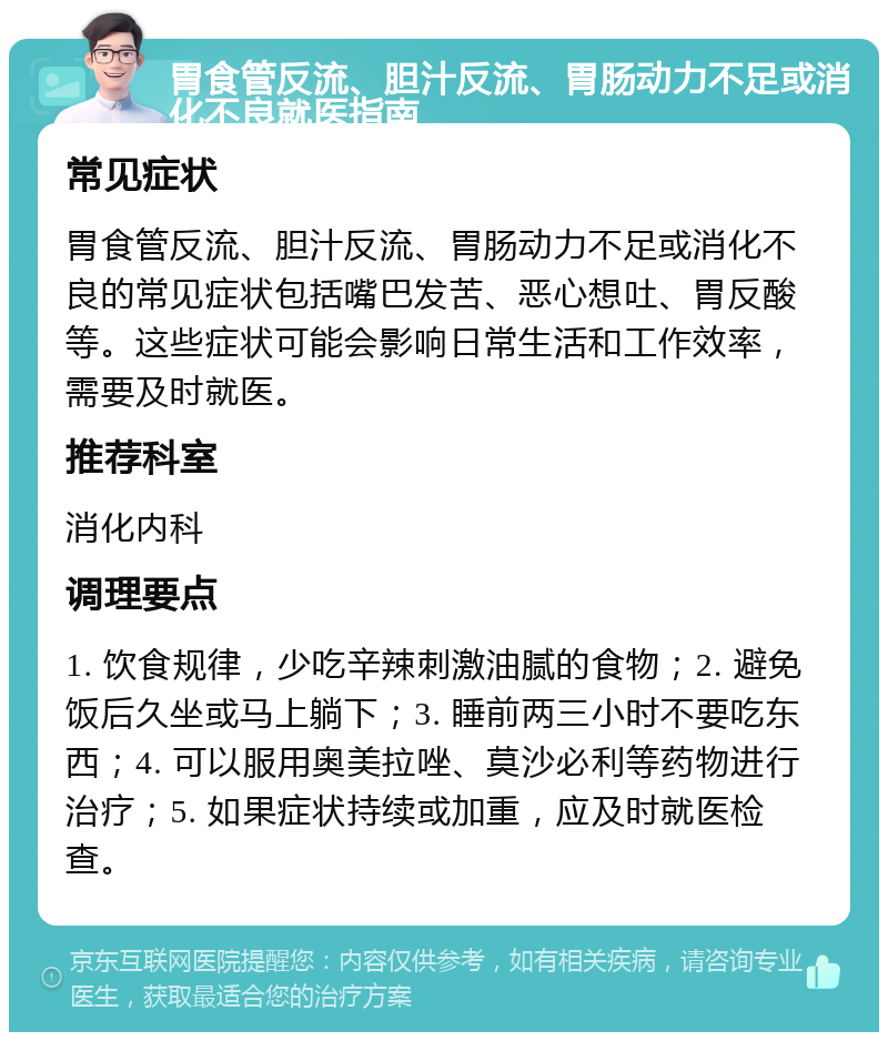 胃食管反流、胆汁反流、胃肠动力不足或消化不良就医指南 常见症状 胃食管反流、胆汁反流、胃肠动力不足或消化不良的常见症状包括嘴巴发苦、恶心想吐、胃反酸等。这些症状可能会影响日常生活和工作效率，需要及时就医。 推荐科室 消化内科 调理要点 1. 饮食规律，少吃辛辣刺激油腻的食物；2. 避免饭后久坐或马上躺下；3. 睡前两三小时不要吃东西；4. 可以服用奥美拉唑、莫沙必利等药物进行治疗；5. 如果症状持续或加重，应及时就医检查。