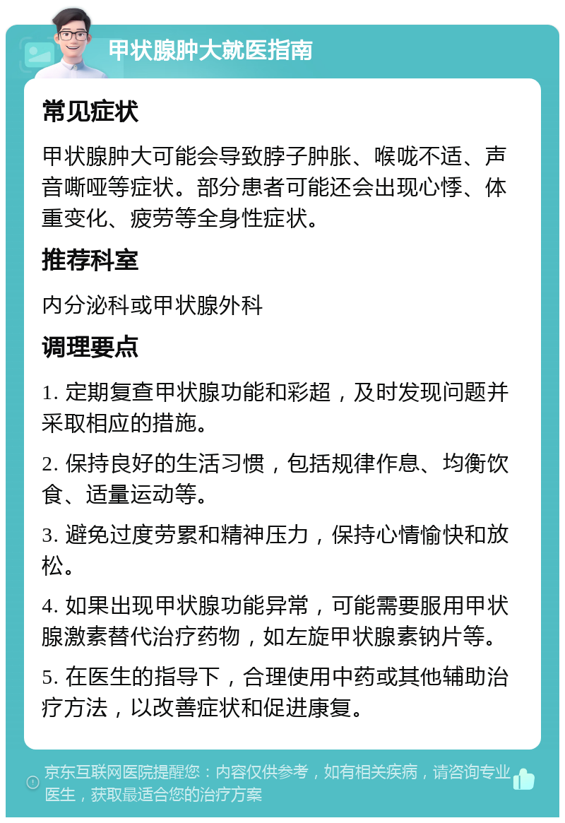 甲状腺肿大就医指南 常见症状 甲状腺肿大可能会导致脖子肿胀、喉咙不适、声音嘶哑等症状。部分患者可能还会出现心悸、体重变化、疲劳等全身性症状。 推荐科室 内分泌科或甲状腺外科 调理要点 1. 定期复查甲状腺功能和彩超，及时发现问题并采取相应的措施。 2. 保持良好的生活习惯，包括规律作息、均衡饮食、适量运动等。 3. 避免过度劳累和精神压力，保持心情愉快和放松。 4. 如果出现甲状腺功能异常，可能需要服用甲状腺激素替代治疗药物，如左旋甲状腺素钠片等。 5. 在医生的指导下，合理使用中药或其他辅助治疗方法，以改善症状和促进康复。