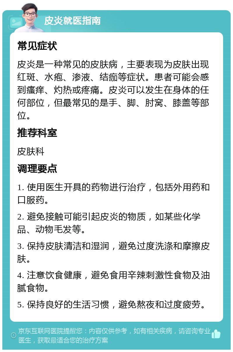 皮炎就医指南 常见症状 皮炎是一种常见的皮肤病，主要表现为皮肤出现红斑、水疱、渗液、结痂等症状。患者可能会感到瘙痒、灼热或疼痛。皮炎可以发生在身体的任何部位，但最常见的是手、脚、肘窝、膝盖等部位。 推荐科室 皮肤科 调理要点 1. 使用医生开具的药物进行治疗，包括外用药和口服药。 2. 避免接触可能引起皮炎的物质，如某些化学品、动物毛发等。 3. 保持皮肤清洁和湿润，避免过度洗涤和摩擦皮肤。 4. 注意饮食健康，避免食用辛辣刺激性食物及油腻食物。 5. 保持良好的生活习惯，避免熬夜和过度疲劳。