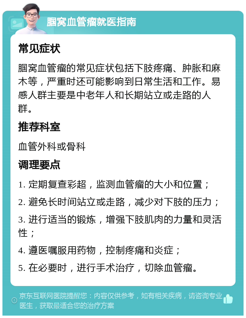 腘窝血管瘤就医指南 常见症状 腘窝血管瘤的常见症状包括下肢疼痛、肿胀和麻木等，严重时还可能影响到日常生活和工作。易感人群主要是中老年人和长期站立或走路的人群。 推荐科室 血管外科或骨科 调理要点 1. 定期复查彩超，监测血管瘤的大小和位置； 2. 避免长时间站立或走路，减少对下肢的压力； 3. 进行适当的锻炼，增强下肢肌肉的力量和灵活性； 4. 遵医嘱服用药物，控制疼痛和炎症； 5. 在必要时，进行手术治疗，切除血管瘤。