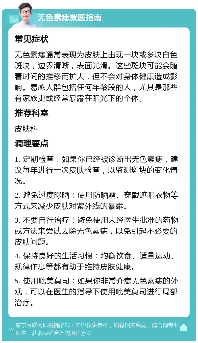 无色素痣就医指南 常见症状 无色素痣通常表现为皮肤上出现一块或多块白色斑块，边界清晰，表面光滑。这些斑块可能会随着时间的推移而扩大，但不会对身体健康造成影响。易感人群包括任何年龄段的人，尤其是那些有家族史或经常暴露在阳光下的个体。 推荐科室 皮肤科 调理要点 1. 定期检查：如果你已经被诊断出无色素痣，建议每年进行一次皮肤检查，以监测斑块的变化情况。 2. 避免过度曝晒：使用防晒霜、穿戴遮阳衣物等方式来减少皮肤对紫外线的暴露。 3. 不要自行治疗：避免使用未经医生批准的药物或方法来尝试去除无色素痣，以免引起不必要的皮肤问题。 4. 保持良好的生活习惯：均衡饮食、适量运动、规律作息等都有助于维持皮肤健康。 5. 使用吡美莫司：如果你非常介意无色素痣的外观，可以在医生的指导下使用吡美莫司进行局部治疗。