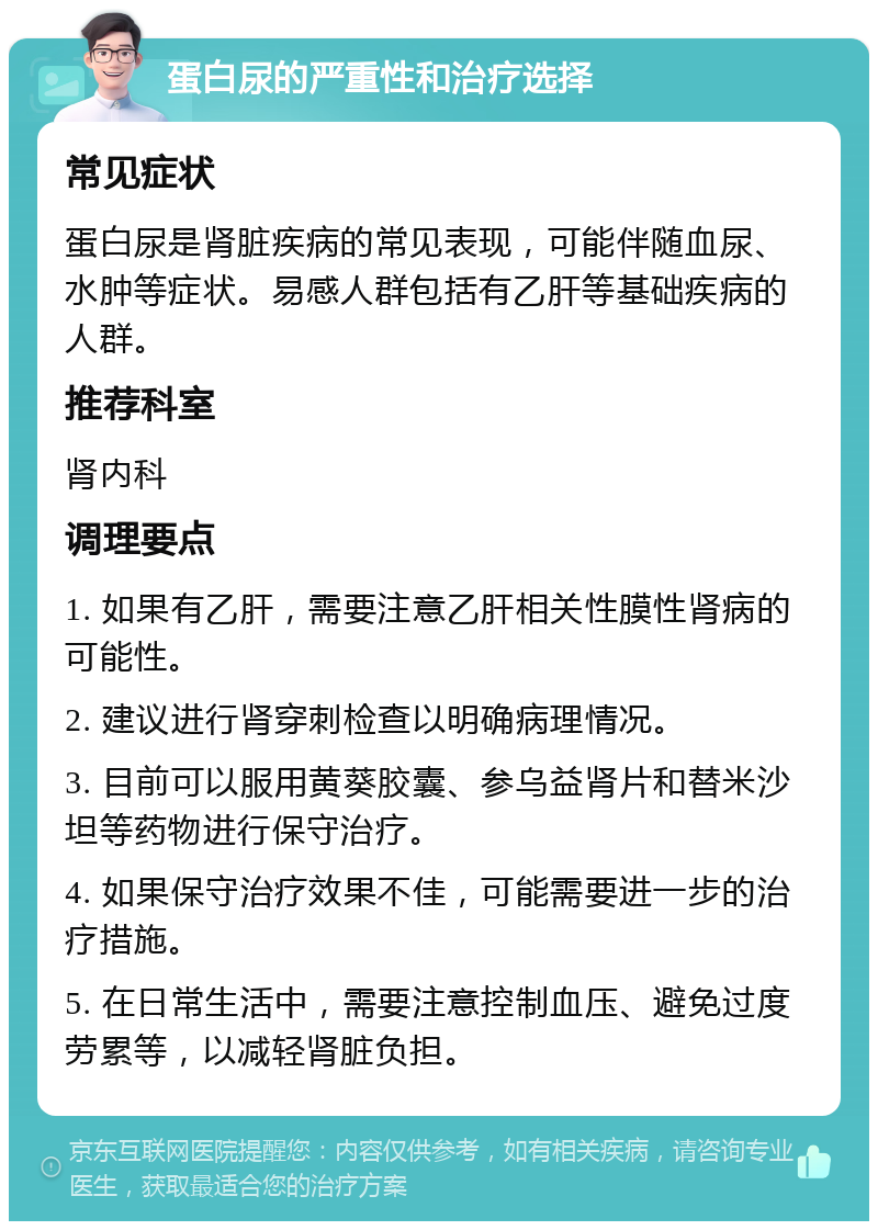 蛋白尿的严重性和治疗选择 常见症状 蛋白尿是肾脏疾病的常见表现，可能伴随血尿、水肿等症状。易感人群包括有乙肝等基础疾病的人群。 推荐科室 肾内科 调理要点 1. 如果有乙肝，需要注意乙肝相关性膜性肾病的可能性。 2. 建议进行肾穿刺检查以明确病理情况。 3. 目前可以服用黄葵胶囊、参乌益肾片和替米沙坦等药物进行保守治疗。 4. 如果保守治疗效果不佳，可能需要进一步的治疗措施。 5. 在日常生活中，需要注意控制血压、避免过度劳累等，以减轻肾脏负担。