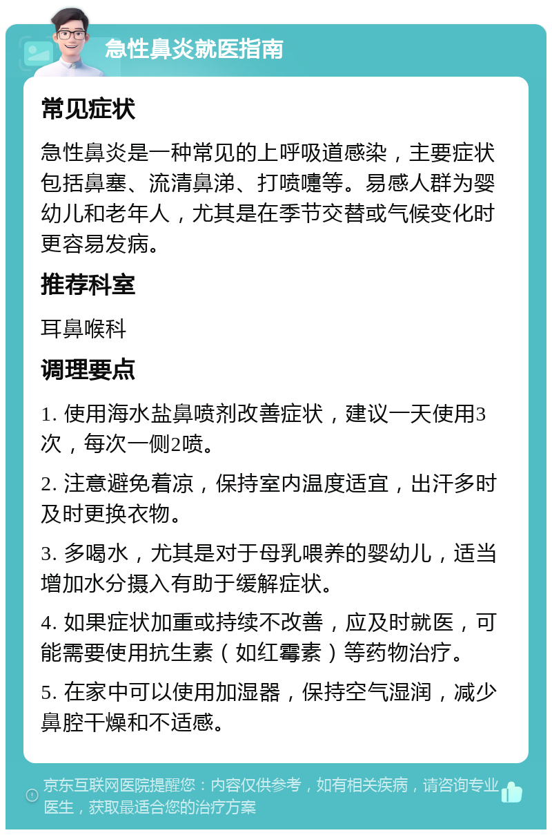 急性鼻炎就医指南 常见症状 急性鼻炎是一种常见的上呼吸道感染，主要症状包括鼻塞、流清鼻涕、打喷嚏等。易感人群为婴幼儿和老年人，尤其是在季节交替或气候变化时更容易发病。 推荐科室 耳鼻喉科 调理要点 1. 使用海水盐鼻喷剂改善症状，建议一天使用3次，每次一侧2喷。 2. 注意避免着凉，保持室内温度适宜，出汗多时及时更换衣物。 3. 多喝水，尤其是对于母乳喂养的婴幼儿，适当增加水分摄入有助于缓解症状。 4. 如果症状加重或持续不改善，应及时就医，可能需要使用抗生素（如红霉素）等药物治疗。 5. 在家中可以使用加湿器，保持空气湿润，减少鼻腔干燥和不适感。