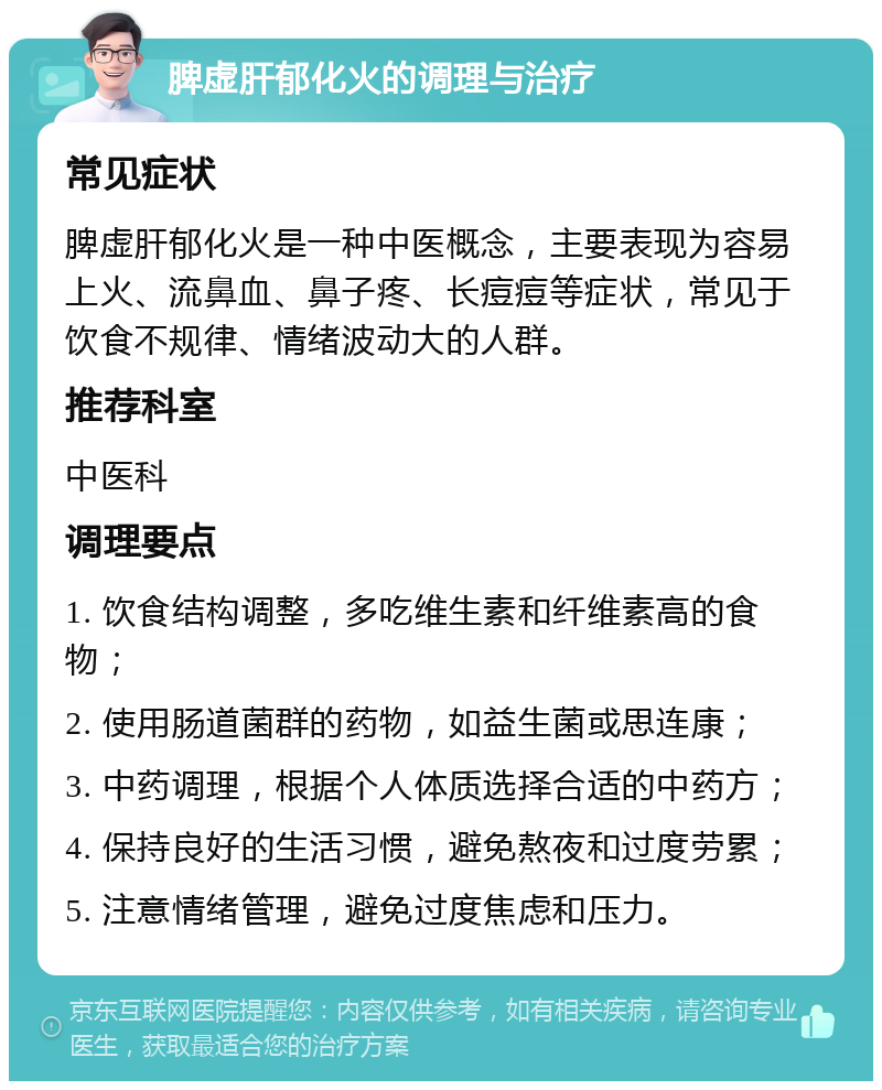 脾虚肝郁化火的调理与治疗 常见症状 脾虚肝郁化火是一种中医概念，主要表现为容易上火、流鼻血、鼻子疼、长痘痘等症状，常见于饮食不规律、情绪波动大的人群。 推荐科室 中医科 调理要点 1. 饮食结构调整，多吃维生素和纤维素高的食物； 2. 使用肠道菌群的药物，如益生菌或思连康； 3. 中药调理，根据个人体质选择合适的中药方； 4. 保持良好的生活习惯，避免熬夜和过度劳累； 5. 注意情绪管理，避免过度焦虑和压力。