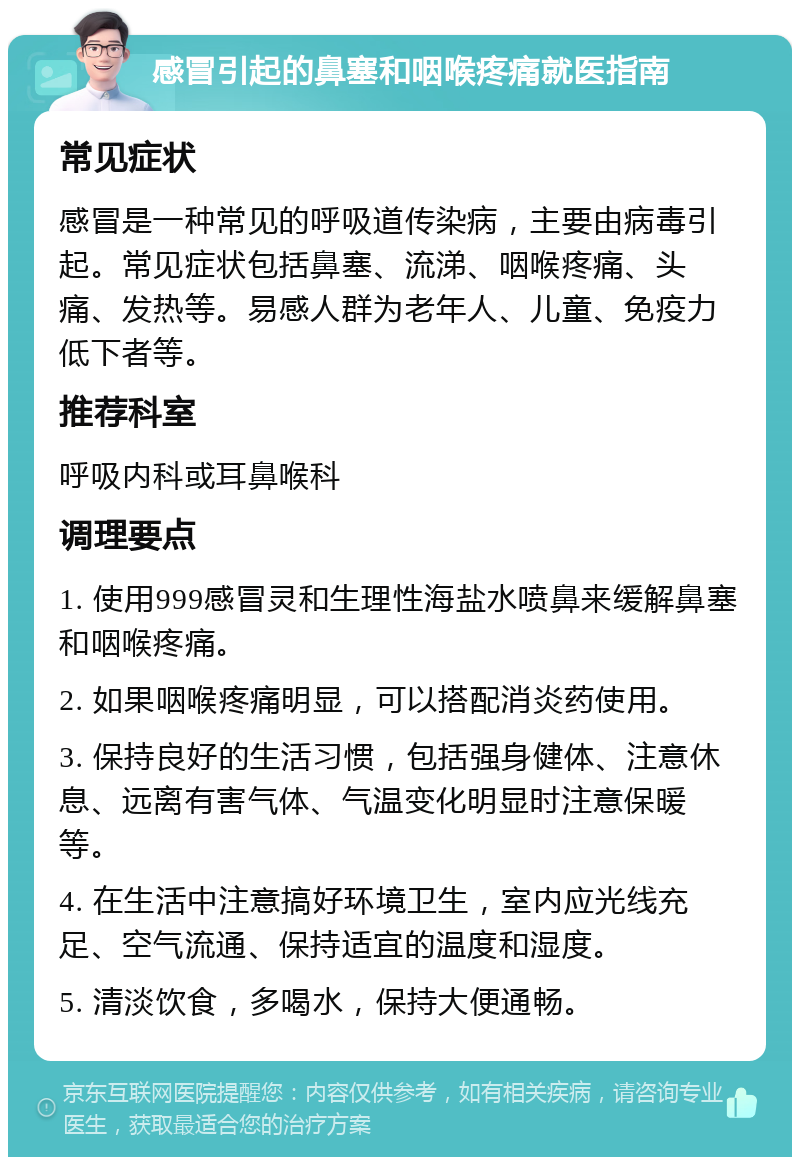 感冒引起的鼻塞和咽喉疼痛就医指南 常见症状 感冒是一种常见的呼吸道传染病，主要由病毒引起。常见症状包括鼻塞、流涕、咽喉疼痛、头痛、发热等。易感人群为老年人、儿童、免疫力低下者等。 推荐科室 呼吸内科或耳鼻喉科 调理要点 1. 使用999感冒灵和生理性海盐水喷鼻来缓解鼻塞和咽喉疼痛。 2. 如果咽喉疼痛明显，可以搭配消炎药使用。 3. 保持良好的生活习惯，包括强身健体、注意休息、远离有害气体、气温变化明显时注意保暖等。 4. 在生活中注意搞好环境卫生，室内应光线充足、空气流通、保持适宜的温度和湿度。 5. 清淡饮食，多喝水，保持大便通畅。