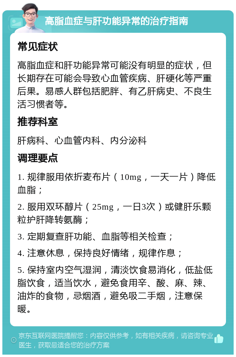 高脂血症与肝功能异常的治疗指南 常见症状 高脂血症和肝功能异常可能没有明显的症状，但长期存在可能会导致心血管疾病、肝硬化等严重后果。易感人群包括肥胖、有乙肝病史、不良生活习惯者等。 推荐科室 肝病科、心血管内科、内分泌科 调理要点 1. 规律服用依折麦布片（10mg，一天一片）降低血脂； 2. 服用双环醇片（25mg，一日3次）或健肝乐颗粒护肝降转氨酶； 3. 定期复查肝功能、血脂等相关检查； 4. 注意休息，保持良好情绪，规律作息； 5. 保持室内空气湿润，清淡饮食易消化，低盐低脂饮食，适当饮水，避免食用辛、酸、麻、辣、油炸的食物，忌烟酒，避免吸二手烟，注意保暖。