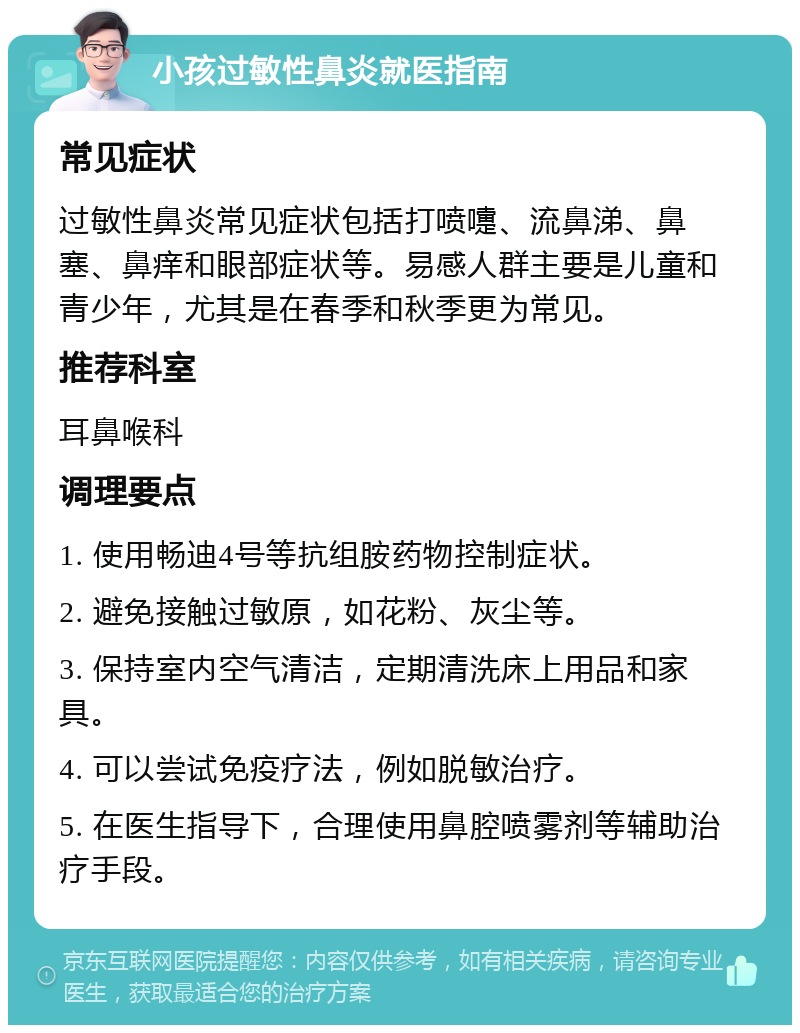 小孩过敏性鼻炎就医指南 常见症状 过敏性鼻炎常见症状包括打喷嚏、流鼻涕、鼻塞、鼻痒和眼部症状等。易感人群主要是儿童和青少年，尤其是在春季和秋季更为常见。 推荐科室 耳鼻喉科 调理要点 1. 使用畅迪4号等抗组胺药物控制症状。 2. 避免接触过敏原，如花粉、灰尘等。 3. 保持室内空气清洁，定期清洗床上用品和家具。 4. 可以尝试免疫疗法，例如脱敏治疗。 5. 在医生指导下，合理使用鼻腔喷雾剂等辅助治疗手段。