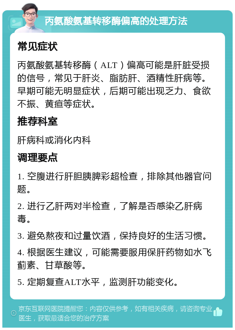 丙氨酸氨基转移酶偏高的处理方法 常见症状 丙氨酸氨基转移酶（ALT）偏高可能是肝脏受损的信号，常见于肝炎、脂肪肝、酒精性肝病等。早期可能无明显症状，后期可能出现乏力、食欲不振、黄疸等症状。 推荐科室 肝病科或消化内科 调理要点 1. 空腹进行肝胆胰脾彩超检查，排除其他器官问题。 2. 进行乙肝两对半检查，了解是否感染乙肝病毒。 3. 避免熬夜和过量饮酒，保持良好的生活习惯。 4. 根据医生建议，可能需要服用保肝药物如水飞蓟素、甘草酸等。 5. 定期复查ALT水平，监测肝功能变化。