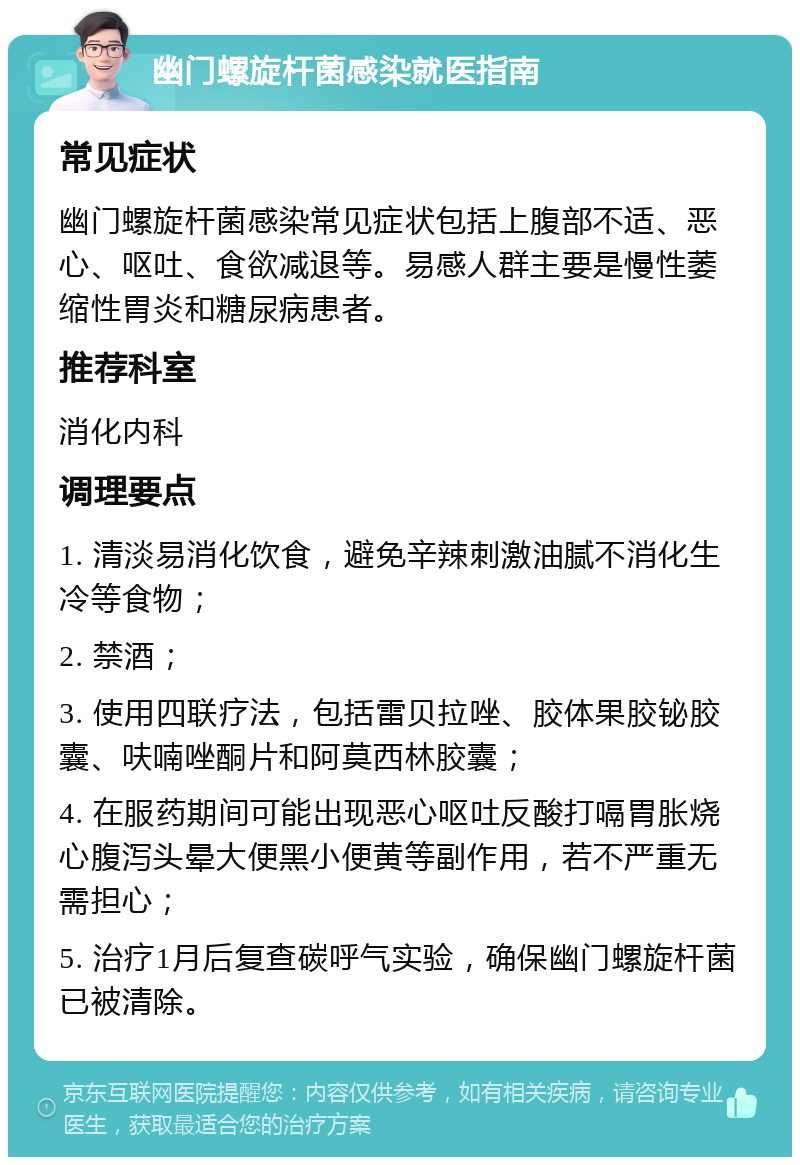 幽门螺旋杆菌感染就医指南 常见症状 幽门螺旋杆菌感染常见症状包括上腹部不适、恶心、呕吐、食欲减退等。易感人群主要是慢性萎缩性胃炎和糖尿病患者。 推荐科室 消化内科 调理要点 1. 清淡易消化饮食，避免辛辣刺激油腻不消化生冷等食物； 2. 禁酒； 3. 使用四联疗法，包括雷贝拉唑、胶体果胶铋胶囊、呋喃唑酮片和阿莫西林胶囊； 4. 在服药期间可能出现恶心呕吐反酸打嗝胃胀烧心腹泻头晕大便黑小便黄等副作用，若不严重无需担心； 5. 治疗1月后复查碳呼气实验，确保幽门螺旋杆菌已被清除。