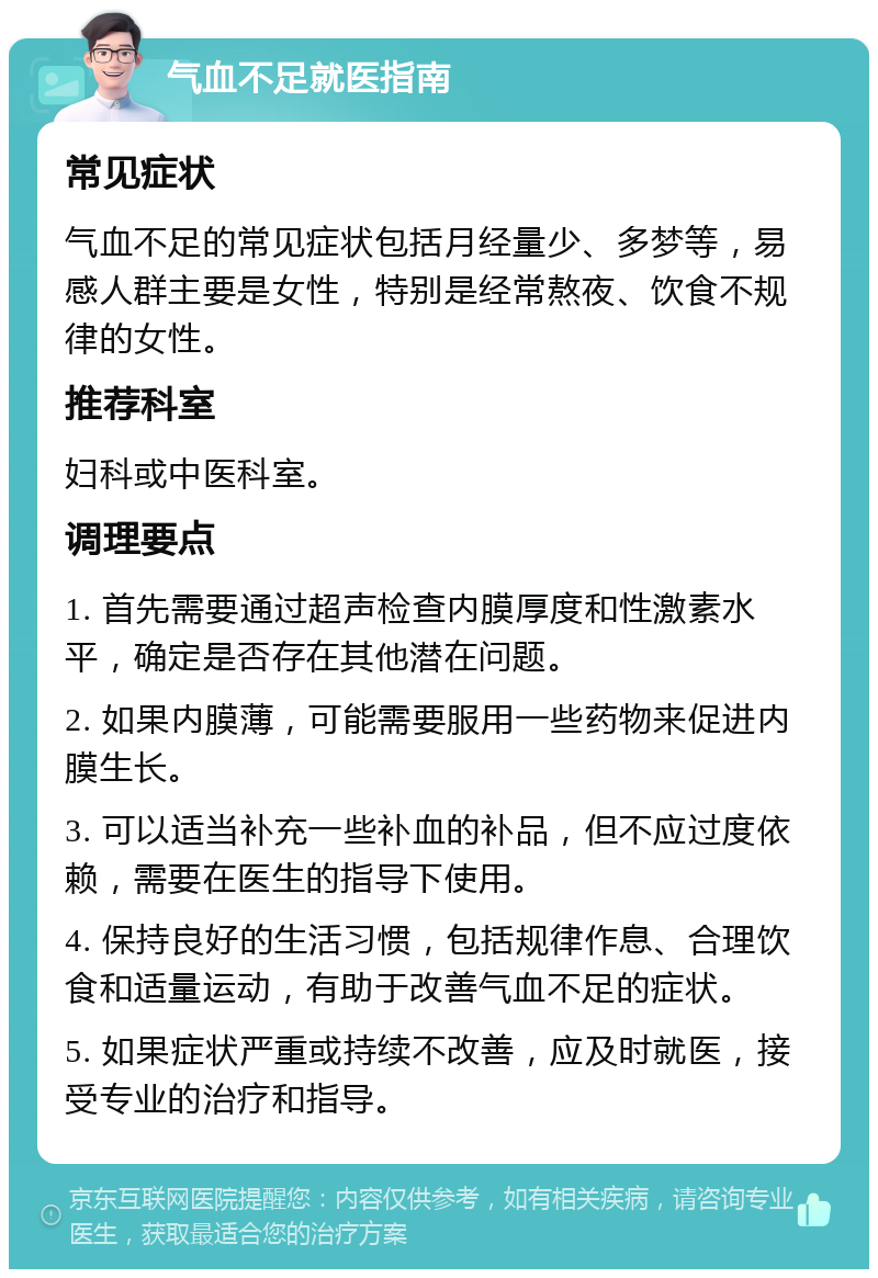 气血不足就医指南 常见症状 气血不足的常见症状包括月经量少、多梦等，易感人群主要是女性，特别是经常熬夜、饮食不规律的女性。 推荐科室 妇科或中医科室。 调理要点 1. 首先需要通过超声检查内膜厚度和性激素水平，确定是否存在其他潜在问题。 2. 如果内膜薄，可能需要服用一些药物来促进内膜生长。 3. 可以适当补充一些补血的补品，但不应过度依赖，需要在医生的指导下使用。 4. 保持良好的生活习惯，包括规律作息、合理饮食和适量运动，有助于改善气血不足的症状。 5. 如果症状严重或持续不改善，应及时就医，接受专业的治疗和指导。