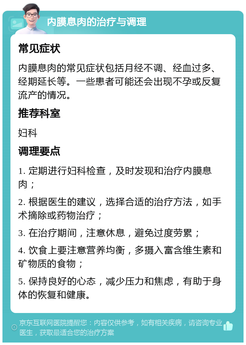 内膜息肉的治疗与调理 常见症状 内膜息肉的常见症状包括月经不调、经血过多、经期延长等。一些患者可能还会出现不孕或反复流产的情况。 推荐科室 妇科 调理要点 1. 定期进行妇科检查，及时发现和治疗内膜息肉； 2. 根据医生的建议，选择合适的治疗方法，如手术摘除或药物治疗； 3. 在治疗期间，注意休息，避免过度劳累； 4. 饮食上要注意营养均衡，多摄入富含维生素和矿物质的食物； 5. 保持良好的心态，减少压力和焦虑，有助于身体的恢复和健康。