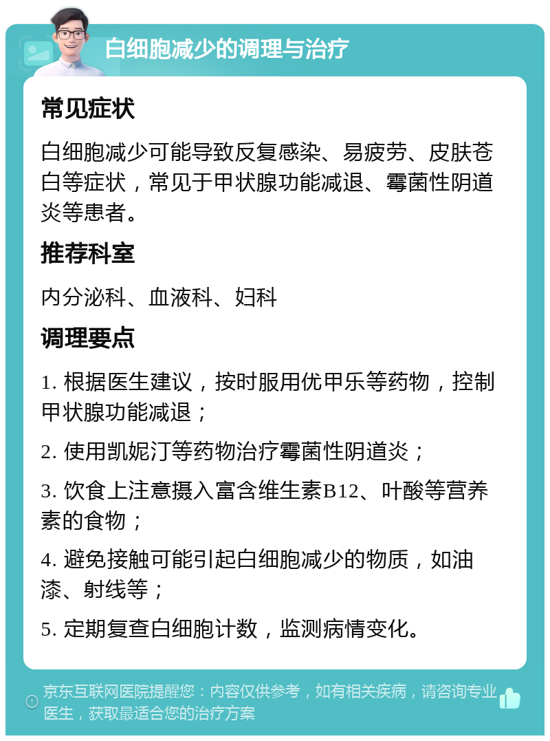 白细胞减少的调理与治疗 常见症状 白细胞减少可能导致反复感染、易疲劳、皮肤苍白等症状，常见于甲状腺功能减退、霉菌性阴道炎等患者。 推荐科室 内分泌科、血液科、妇科 调理要点 1. 根据医生建议，按时服用优甲乐等药物，控制甲状腺功能减退； 2. 使用凯妮汀等药物治疗霉菌性阴道炎； 3. 饮食上注意摄入富含维生素B12、叶酸等营养素的食物； 4. 避免接触可能引起白细胞减少的物质，如油漆、射线等； 5. 定期复查白细胞计数，监测病情变化。