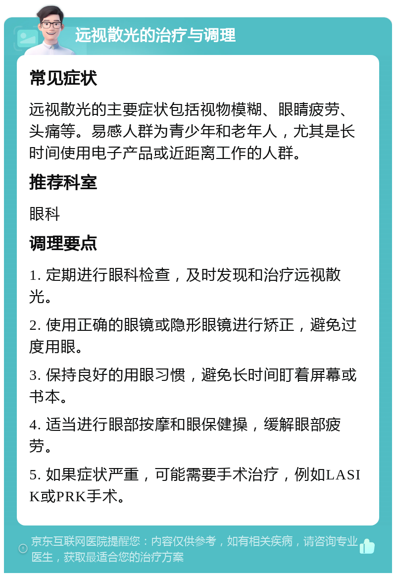 远视散光的治疗与调理 常见症状 远视散光的主要症状包括视物模糊、眼睛疲劳、头痛等。易感人群为青少年和老年人，尤其是长时间使用电子产品或近距离工作的人群。 推荐科室 眼科 调理要点 1. 定期进行眼科检查，及时发现和治疗远视散光。 2. 使用正确的眼镜或隐形眼镜进行矫正，避免过度用眼。 3. 保持良好的用眼习惯，避免长时间盯着屏幕或书本。 4. 适当进行眼部按摩和眼保健操，缓解眼部疲劳。 5. 如果症状严重，可能需要手术治疗，例如LASIK或PRK手术。