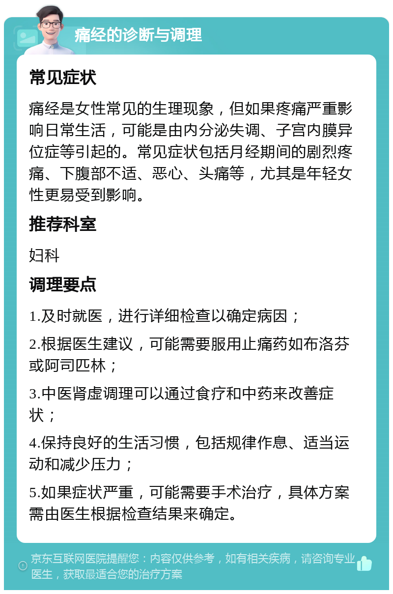 痛经的诊断与调理 常见症状 痛经是女性常见的生理现象，但如果疼痛严重影响日常生活，可能是由内分泌失调、子宫内膜异位症等引起的。常见症状包括月经期间的剧烈疼痛、下腹部不适、恶心、头痛等，尤其是年轻女性更易受到影响。 推荐科室 妇科 调理要点 1.及时就医，进行详细检查以确定病因； 2.根据医生建议，可能需要服用止痛药如布洛芬或阿司匹林； 3.中医肾虚调理可以通过食疗和中药来改善症状； 4.保持良好的生活习惯，包括规律作息、适当运动和减少压力； 5.如果症状严重，可能需要手术治疗，具体方案需由医生根据检查结果来确定。