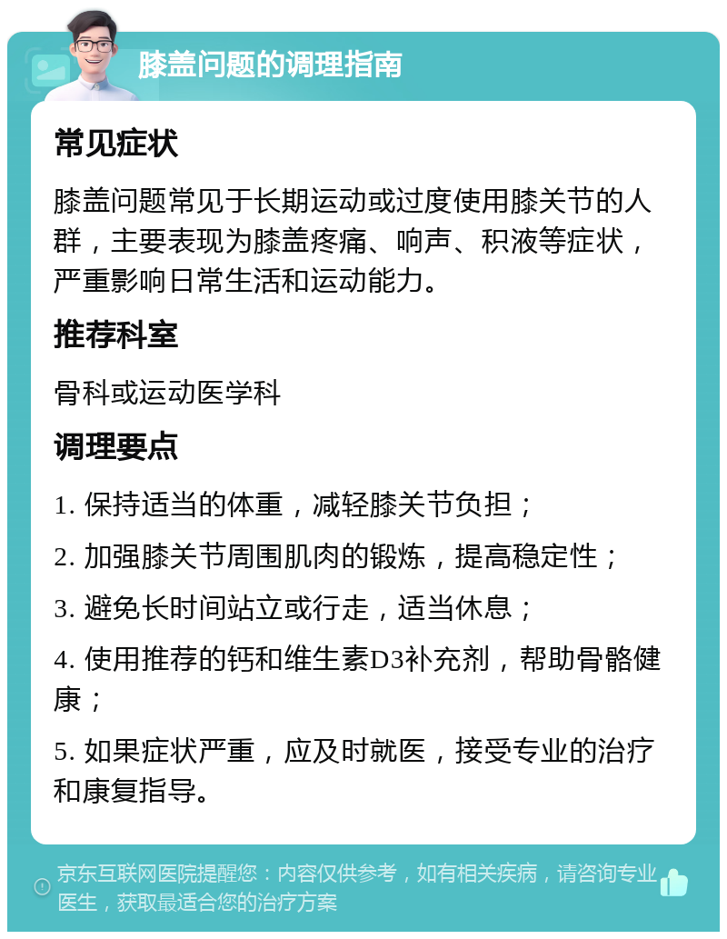 膝盖问题的调理指南 常见症状 膝盖问题常见于长期运动或过度使用膝关节的人群，主要表现为膝盖疼痛、响声、积液等症状，严重影响日常生活和运动能力。 推荐科室 骨科或运动医学科 调理要点 1. 保持适当的体重，减轻膝关节负担； 2. 加强膝关节周围肌肉的锻炼，提高稳定性； 3. 避免长时间站立或行走，适当休息； 4. 使用推荐的钙和维生素D3补充剂，帮助骨骼健康； 5. 如果症状严重，应及时就医，接受专业的治疗和康复指导。