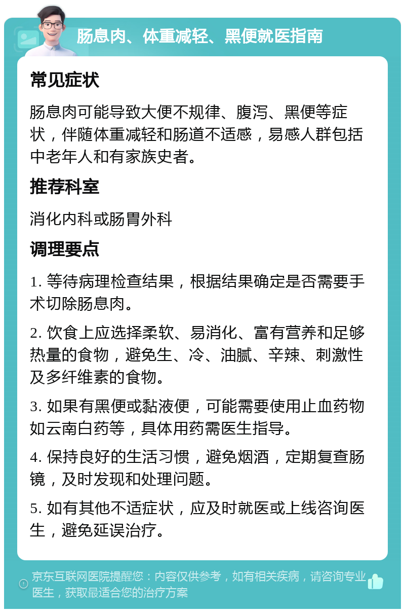 肠息肉、体重减轻、黑便就医指南 常见症状 肠息肉可能导致大便不规律、腹泻、黑便等症状，伴随体重减轻和肠道不适感，易感人群包括中老年人和有家族史者。 推荐科室 消化内科或肠胃外科 调理要点 1. 等待病理检查结果，根据结果确定是否需要手术切除肠息肉。 2. 饮食上应选择柔软、易消化、富有营养和足够热量的食物，避免生、冷、油腻、辛辣、刺激性及多纤维素的食物。 3. 如果有黑便或黏液便，可能需要使用止血药物如云南白药等，具体用药需医生指导。 4. 保持良好的生活习惯，避免烟酒，定期复查肠镜，及时发现和处理问题。 5. 如有其他不适症状，应及时就医或上线咨询医生，避免延误治疗。