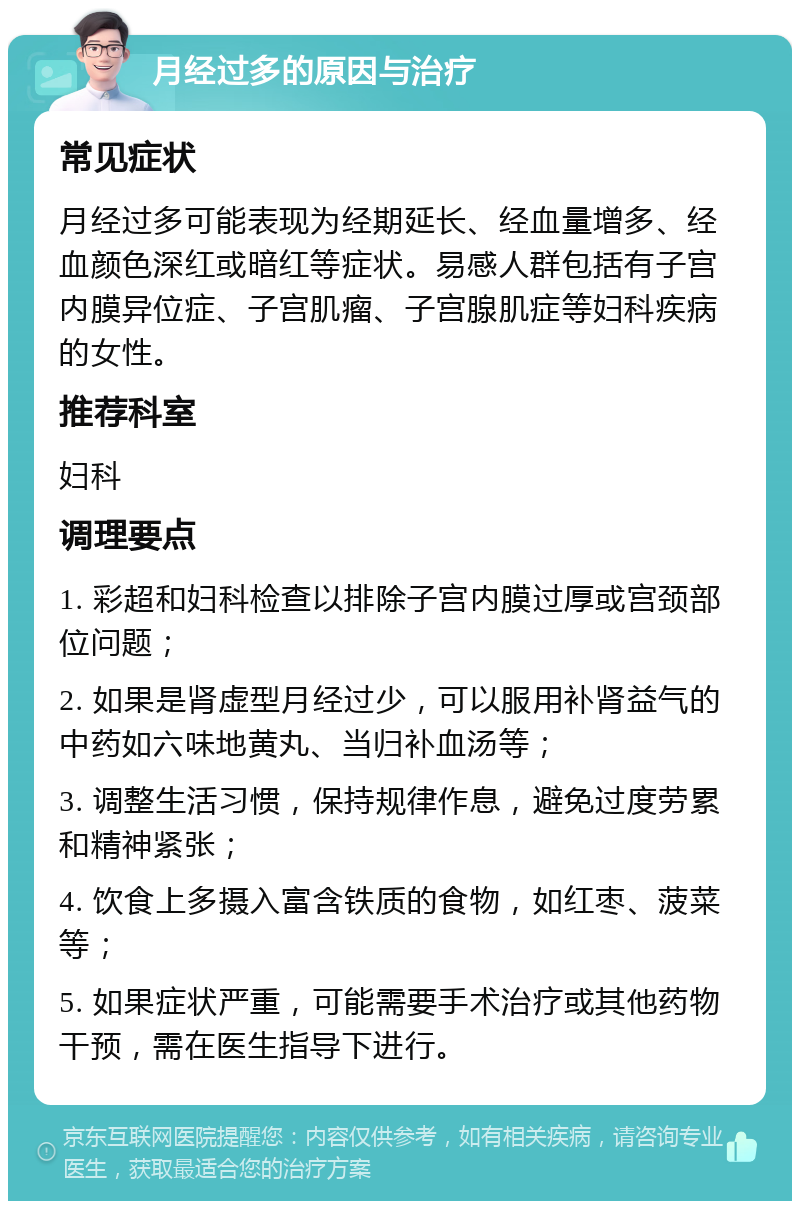 月经过多的原因与治疗 常见症状 月经过多可能表现为经期延长、经血量增多、经血颜色深红或暗红等症状。易感人群包括有子宫内膜异位症、子宫肌瘤、子宫腺肌症等妇科疾病的女性。 推荐科室 妇科 调理要点 1. 彩超和妇科检查以排除子宫内膜过厚或宫颈部位问题； 2. 如果是肾虚型月经过少，可以服用补肾益气的中药如六味地黄丸、当归补血汤等； 3. 调整生活习惯，保持规律作息，避免过度劳累和精神紧张； 4. 饮食上多摄入富含铁质的食物，如红枣、菠菜等； 5. 如果症状严重，可能需要手术治疗或其他药物干预，需在医生指导下进行。