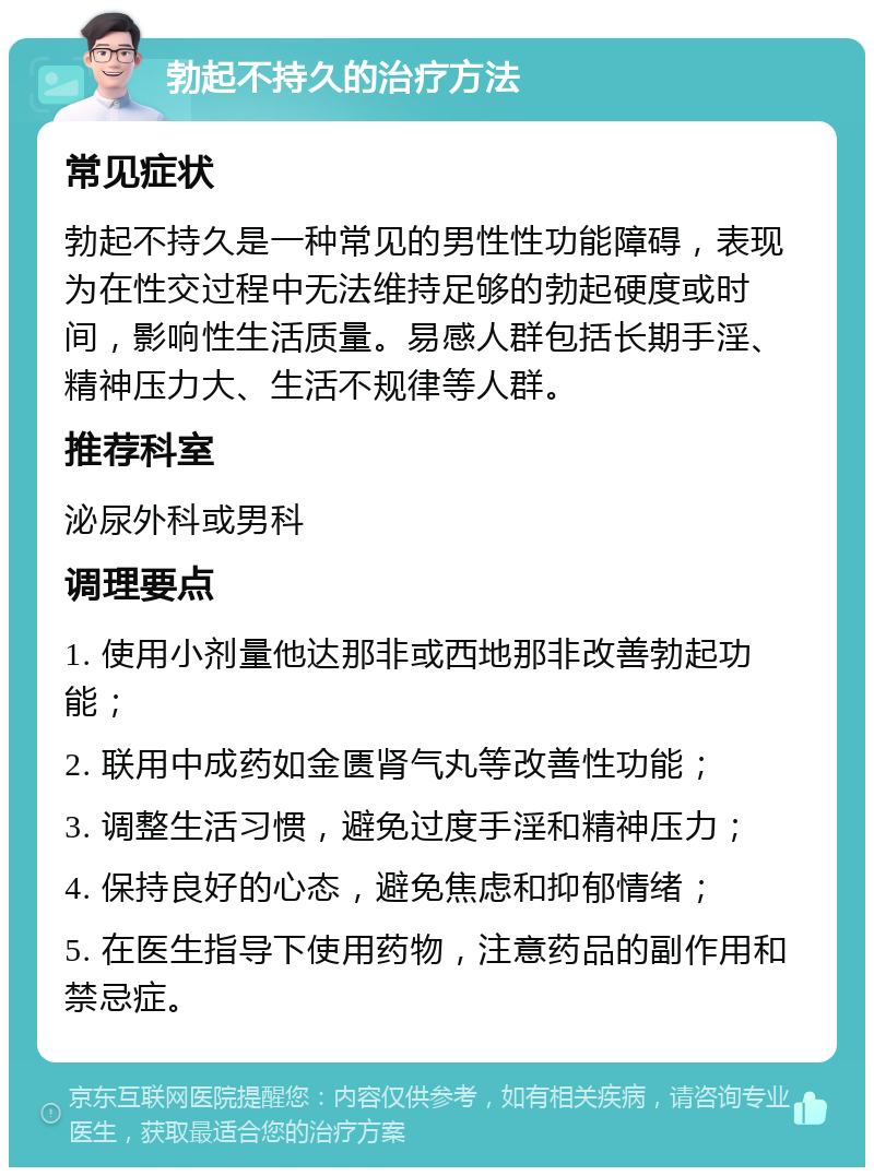 勃起不持久的治疗方法 常见症状 勃起不持久是一种常见的男性性功能障碍，表现为在性交过程中无法维持足够的勃起硬度或时间，影响性生活质量。易感人群包括长期手淫、精神压力大、生活不规律等人群。 推荐科室 泌尿外科或男科 调理要点 1. 使用小剂量他达那非或西地那非改善勃起功能； 2. 联用中成药如金匮肾气丸等改善性功能； 3. 调整生活习惯，避免过度手淫和精神压力； 4. 保持良好的心态，避免焦虑和抑郁情绪； 5. 在医生指导下使用药物，注意药品的副作用和禁忌症。