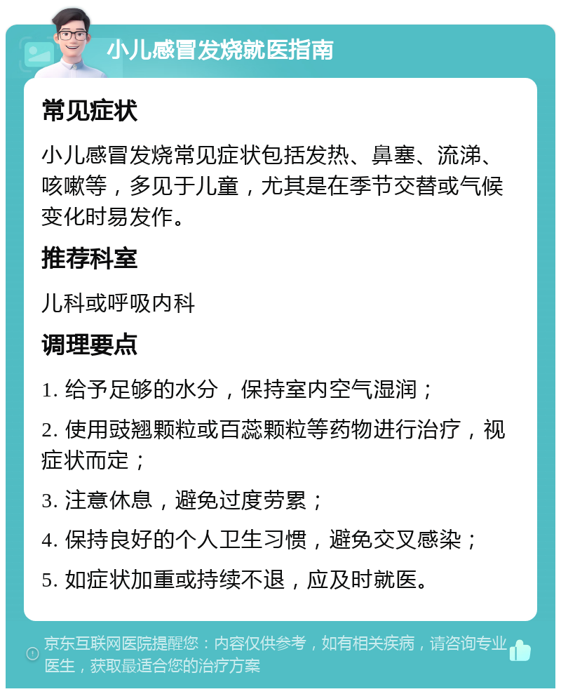 小儿感冒发烧就医指南 常见症状 小儿感冒发烧常见症状包括发热、鼻塞、流涕、咳嗽等，多见于儿童，尤其是在季节交替或气候变化时易发作。 推荐科室 儿科或呼吸内科 调理要点 1. 给予足够的水分，保持室内空气湿润； 2. 使用豉翘颗粒或百蕊颗粒等药物进行治疗，视症状而定； 3. 注意休息，避免过度劳累； 4. 保持良好的个人卫生习惯，避免交叉感染； 5. 如症状加重或持续不退，应及时就医。