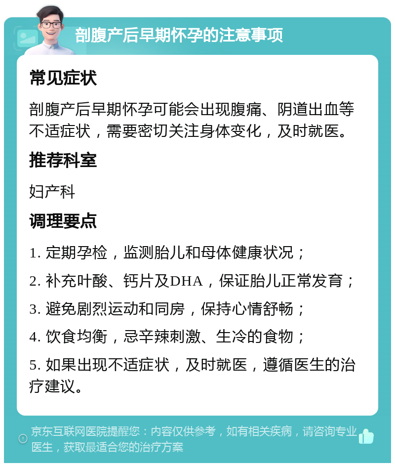 剖腹产后早期怀孕的注意事项 常见症状 剖腹产后早期怀孕可能会出现腹痛、阴道出血等不适症状，需要密切关注身体变化，及时就医。 推荐科室 妇产科 调理要点 1. 定期孕检，监测胎儿和母体健康状况； 2. 补充叶酸、钙片及DHA，保证胎儿正常发育； 3. 避免剧烈运动和同房，保持心情舒畅； 4. 饮食均衡，忌辛辣刺激、生冷的食物； 5. 如果出现不适症状，及时就医，遵循医生的治疗建议。