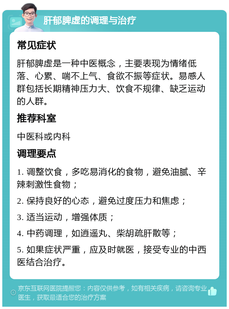 肝郁脾虚的调理与治疗 常见症状 肝郁脾虚是一种中医概念，主要表现为情绪低落、心累、喘不上气、食欲不振等症状。易感人群包括长期精神压力大、饮食不规律、缺乏运动的人群。 推荐科室 中医科或内科 调理要点 1. 调整饮食，多吃易消化的食物，避免油腻、辛辣刺激性食物； 2. 保持良好的心态，避免过度压力和焦虑； 3. 适当运动，增强体质； 4. 中药调理，如逍遥丸、柴胡疏肝散等； 5. 如果症状严重，应及时就医，接受专业的中西医结合治疗。