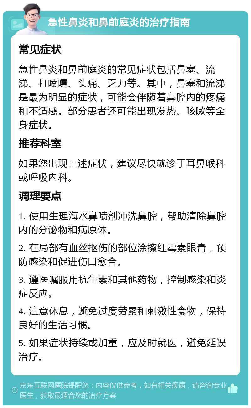 急性鼻炎和鼻前庭炎的治疗指南 常见症状 急性鼻炎和鼻前庭炎的常见症状包括鼻塞、流涕、打喷嚏、头痛、乏力等。其中，鼻塞和流涕是最为明显的症状，可能会伴随着鼻腔内的疼痛和不适感。部分患者还可能出现发热、咳嗽等全身症状。 推荐科室 如果您出现上述症状，建议尽快就诊于耳鼻喉科或呼吸内科。 调理要点 1. 使用生理海水鼻喷剂冲洗鼻腔，帮助清除鼻腔内的分泌物和病原体。 2. 在局部有血丝抠伤的部位涂擦红霉素眼膏，预防感染和促进伤口愈合。 3. 遵医嘱服用抗生素和其他药物，控制感染和炎症反应。 4. 注意休息，避免过度劳累和刺激性食物，保持良好的生活习惯。 5. 如果症状持续或加重，应及时就医，避免延误治疗。