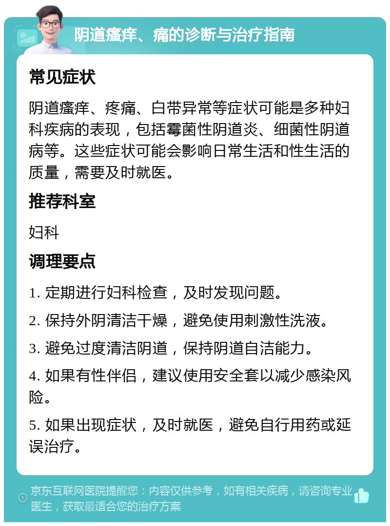 阴道瘙痒、痛的诊断与治疗指南 常见症状 阴道瘙痒、疼痛、白带异常等症状可能是多种妇科疾病的表现，包括霉菌性阴道炎、细菌性阴道病等。这些症状可能会影响日常生活和性生活的质量，需要及时就医。 推荐科室 妇科 调理要点 1. 定期进行妇科检查，及时发现问题。 2. 保持外阴清洁干燥，避免使用刺激性洗液。 3. 避免过度清洁阴道，保持阴道自洁能力。 4. 如果有性伴侣，建议使用安全套以减少感染风险。 5. 如果出现症状，及时就医，避免自行用药或延误治疗。