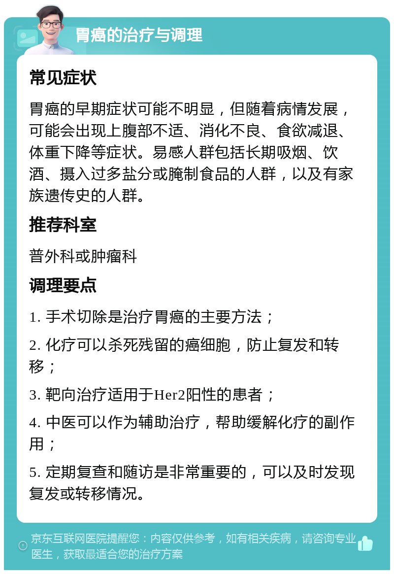 胃癌的治疗与调理 常见症状 胃癌的早期症状可能不明显，但随着病情发展，可能会出现上腹部不适、消化不良、食欲减退、体重下降等症状。易感人群包括长期吸烟、饮酒、摄入过多盐分或腌制食品的人群，以及有家族遗传史的人群。 推荐科室 普外科或肿瘤科 调理要点 1. 手术切除是治疗胃癌的主要方法； 2. 化疗可以杀死残留的癌细胞，防止复发和转移； 3. 靶向治疗适用于Her2阳性的患者； 4. 中医可以作为辅助治疗，帮助缓解化疗的副作用； 5. 定期复查和随访是非常重要的，可以及时发现复发或转移情况。