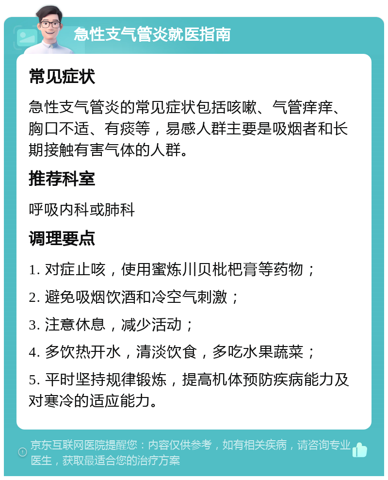 急性支气管炎就医指南 常见症状 急性支气管炎的常见症状包括咳嗽、气管痒痒、胸口不适、有痰等，易感人群主要是吸烟者和长期接触有害气体的人群。 推荐科室 呼吸内科或肺科 调理要点 1. 对症止咳，使用蜜炼川贝枇杷膏等药物； 2. 避免吸烟饮酒和冷空气刺激； 3. 注意休息，减少活动； 4. 多饮热开水，清淡饮食，多吃水果蔬菜； 5. 平时坚持规律锻炼，提高机体预防疾病能力及对寒冷的适应能力。