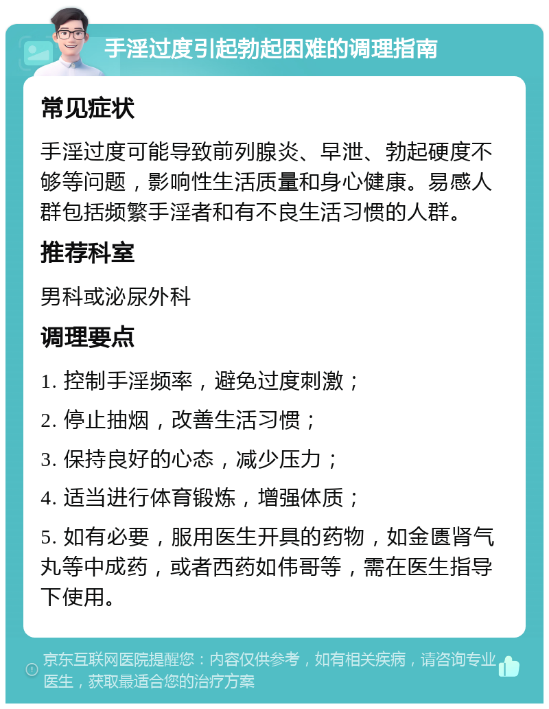 手淫过度引起勃起困难的调理指南 常见症状 手淫过度可能导致前列腺炎、早泄、勃起硬度不够等问题，影响性生活质量和身心健康。易感人群包括频繁手淫者和有不良生活习惯的人群。 推荐科室 男科或泌尿外科 调理要点 1. 控制手淫频率，避免过度刺激； 2. 停止抽烟，改善生活习惯； 3. 保持良好的心态，减少压力； 4. 适当进行体育锻炼，增强体质； 5. 如有必要，服用医生开具的药物，如金匮肾气丸等中成药，或者西药如伟哥等，需在医生指导下使用。