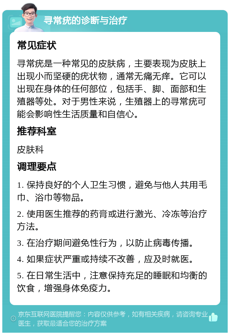 寻常疣的诊断与治疗 常见症状 寻常疣是一种常见的皮肤病，主要表现为皮肤上出现小而坚硬的疣状物，通常无痛无痒。它可以出现在身体的任何部位，包括手、脚、面部和生殖器等处。对于男性来说，生殖器上的寻常疣可能会影响性生活质量和自信心。 推荐科室 皮肤科 调理要点 1. 保持良好的个人卫生习惯，避免与他人共用毛巾、浴巾等物品。 2. 使用医生推荐的药膏或进行激光、冷冻等治疗方法。 3. 在治疗期间避免性行为，以防止病毒传播。 4. 如果症状严重或持续不改善，应及时就医。 5. 在日常生活中，注意保持充足的睡眠和均衡的饮食，增强身体免疫力。