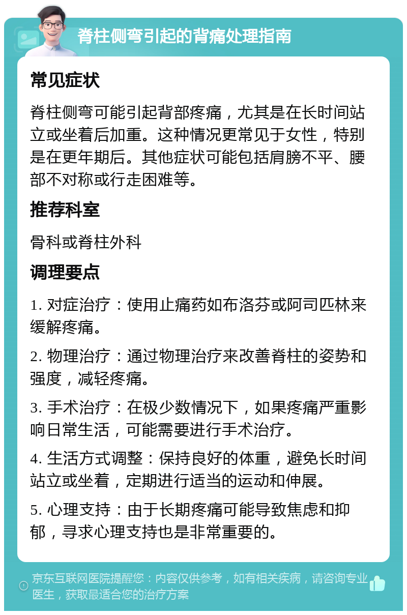 脊柱侧弯引起的背痛处理指南 常见症状 脊柱侧弯可能引起背部疼痛，尤其是在长时间站立或坐着后加重。这种情况更常见于女性，特别是在更年期后。其他症状可能包括肩膀不平、腰部不对称或行走困难等。 推荐科室 骨科或脊柱外科 调理要点 1. 对症治疗：使用止痛药如布洛芬或阿司匹林来缓解疼痛。 2. 物理治疗：通过物理治疗来改善脊柱的姿势和强度，减轻疼痛。 3. 手术治疗：在极少数情况下，如果疼痛严重影响日常生活，可能需要进行手术治疗。 4. 生活方式调整：保持良好的体重，避免长时间站立或坐着，定期进行适当的运动和伸展。 5. 心理支持：由于长期疼痛可能导致焦虑和抑郁，寻求心理支持也是非常重要的。