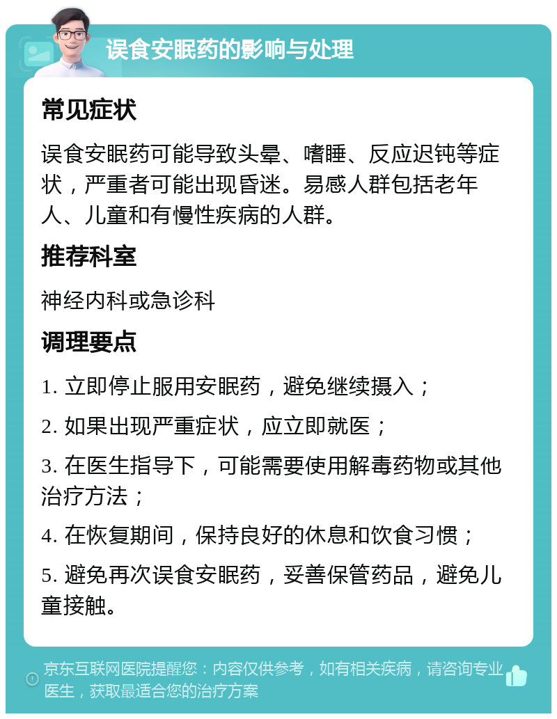 误食安眠药的影响与处理 常见症状 误食安眠药可能导致头晕、嗜睡、反应迟钝等症状，严重者可能出现昏迷。易感人群包括老年人、儿童和有慢性疾病的人群。 推荐科室 神经内科或急诊科 调理要点 1. 立即停止服用安眠药，避免继续摄入； 2. 如果出现严重症状，应立即就医； 3. 在医生指导下，可能需要使用解毒药物或其他治疗方法； 4. 在恢复期间，保持良好的休息和饮食习惯； 5. 避免再次误食安眠药，妥善保管药品，避免儿童接触。