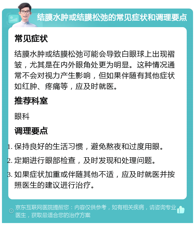 结膜水肿或结膜松弛的常见症状和调理要点 常见症状 结膜水肿或结膜松弛可能会导致白眼球上出现褶皱，尤其是在内外眼角处更为明显。这种情况通常不会对视力产生影响，但如果伴随有其他症状如红肿、疼痛等，应及时就医。 推荐科室 眼科 调理要点 保持良好的生活习惯，避免熬夜和过度用眼。 定期进行眼部检查，及时发现和处理问题。 如果症状加重或伴随其他不适，应及时就医并按照医生的建议进行治疗。