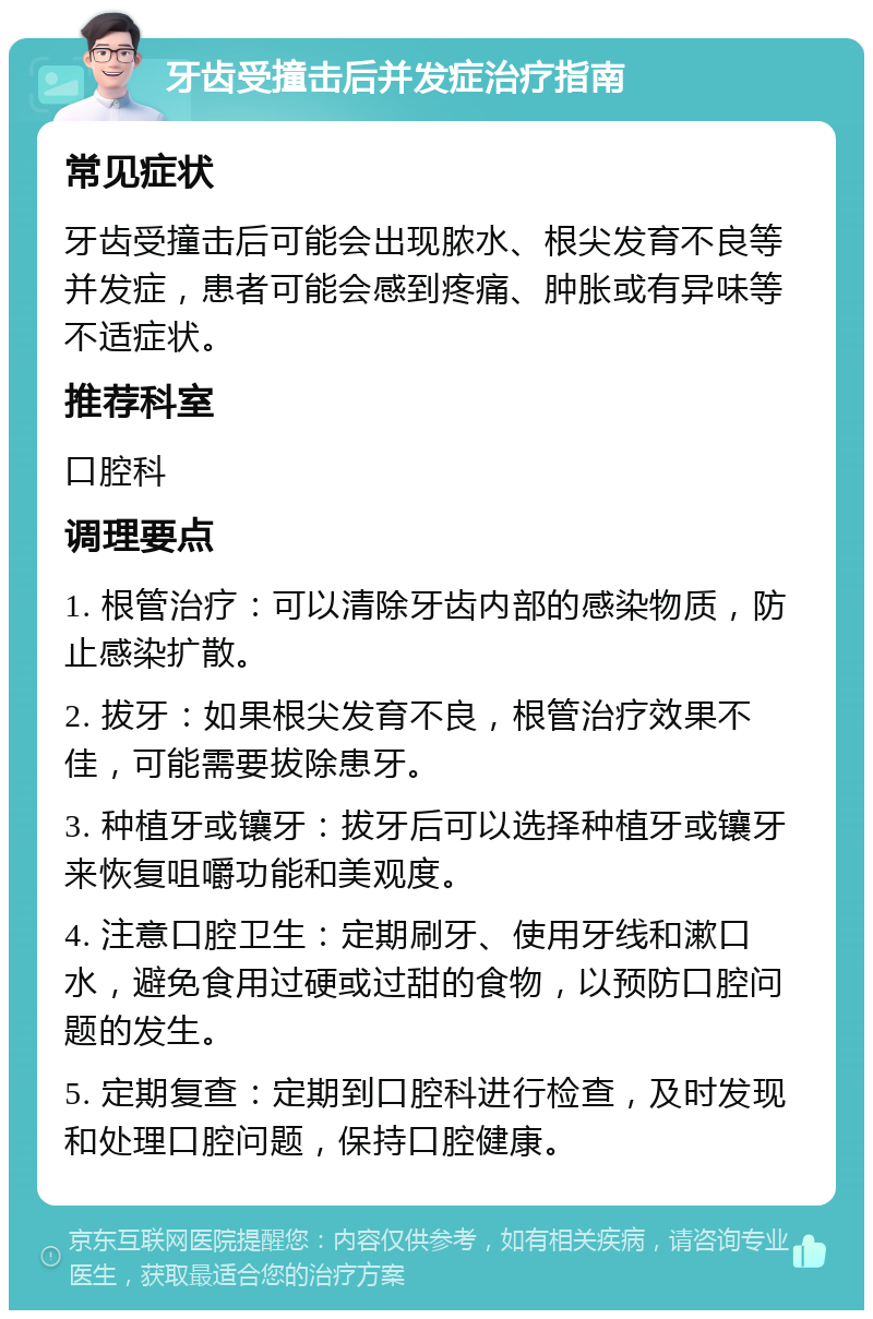 牙齿受撞击后并发症治疗指南 常见症状 牙齿受撞击后可能会出现脓水、根尖发育不良等并发症，患者可能会感到疼痛、肿胀或有异味等不适症状。 推荐科室 口腔科 调理要点 1. 根管治疗：可以清除牙齿内部的感染物质，防止感染扩散。 2. 拔牙：如果根尖发育不良，根管治疗效果不佳，可能需要拔除患牙。 3. 种植牙或镶牙：拔牙后可以选择种植牙或镶牙来恢复咀嚼功能和美观度。 4. 注意口腔卫生：定期刷牙、使用牙线和漱口水，避免食用过硬或过甜的食物，以预防口腔问题的发生。 5. 定期复查：定期到口腔科进行检查，及时发现和处理口腔问题，保持口腔健康。