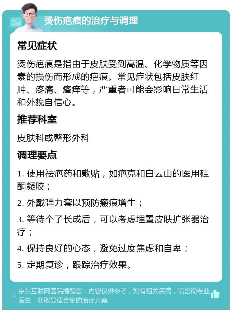 烫伤疤痕的治疗与调理 常见症状 烫伤疤痕是指由于皮肤受到高温、化学物质等因素的损伤而形成的疤痕。常见症状包括皮肤红肿、疼痛、瘙痒等，严重者可能会影响日常生活和外貌自信心。 推荐科室 皮肤科或整形外科 调理要点 1. 使用祛疤药和敷贴，如疤克和白云山的医用硅酮凝胶； 2. 外戴弹力套以预防瘢痕增生； 3. 等待个子长成后，可以考虑埋置皮肤扩张器治疗； 4. 保持良好的心态，避免过度焦虑和自卑； 5. 定期复诊，跟踪治疗效果。