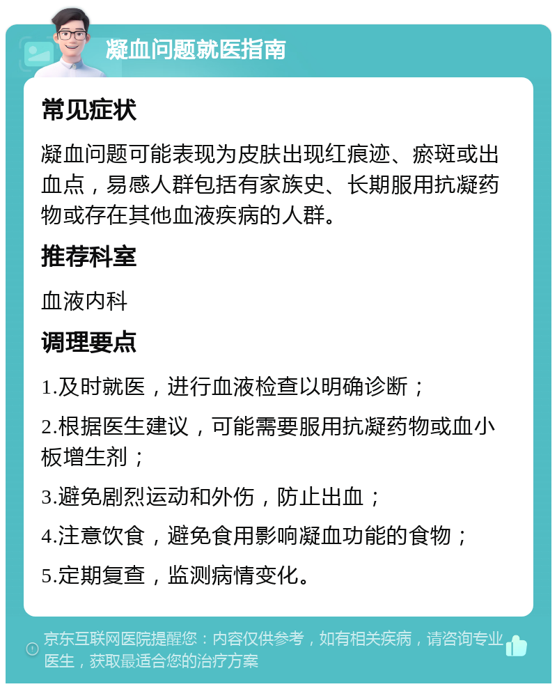 凝血问题就医指南 常见症状 凝血问题可能表现为皮肤出现红痕迹、瘀斑或出血点，易感人群包括有家族史、长期服用抗凝药物或存在其他血液疾病的人群。 推荐科室 血液内科 调理要点 1.及时就医，进行血液检查以明确诊断； 2.根据医生建议，可能需要服用抗凝药物或血小板增生剂； 3.避免剧烈运动和外伤，防止出血； 4.注意饮食，避免食用影响凝血功能的食物； 5.定期复查，监测病情变化。