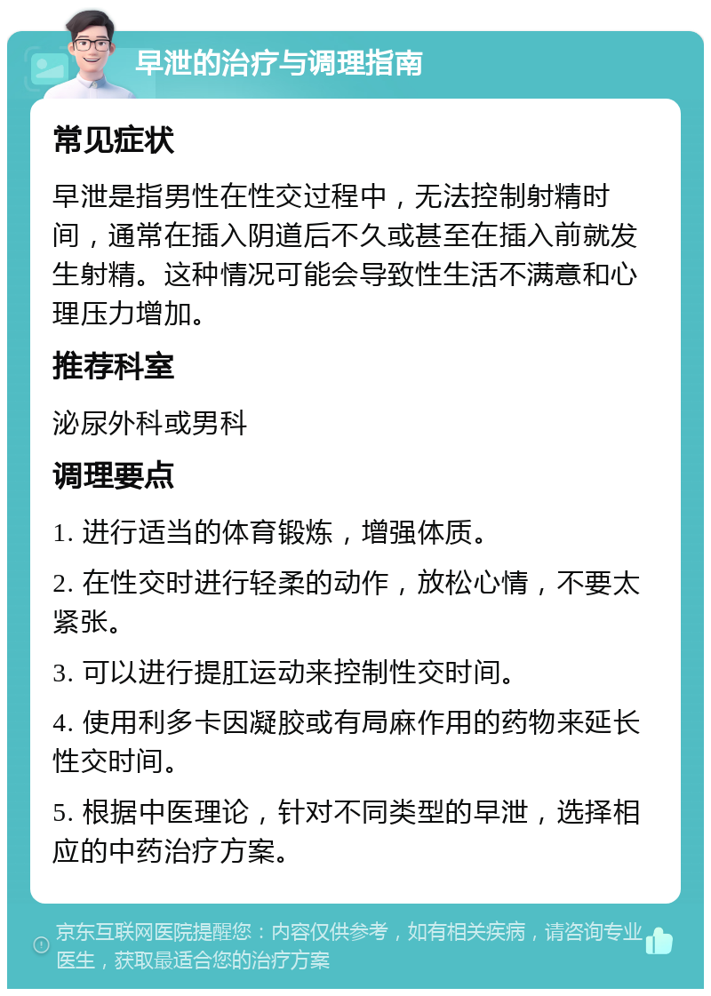 早泄的治疗与调理指南 常见症状 早泄是指男性在性交过程中，无法控制射精时间，通常在插入阴道后不久或甚至在插入前就发生射精。这种情况可能会导致性生活不满意和心理压力增加。 推荐科室 泌尿外科或男科 调理要点 1. 进行适当的体育锻炼，增强体质。 2. 在性交时进行轻柔的动作，放松心情，不要太紧张。 3. 可以进行提肛运动来控制性交时间。 4. 使用利多卡因凝胶或有局麻作用的药物来延长性交时间。 5. 根据中医理论，针对不同类型的早泄，选择相应的中药治疗方案。