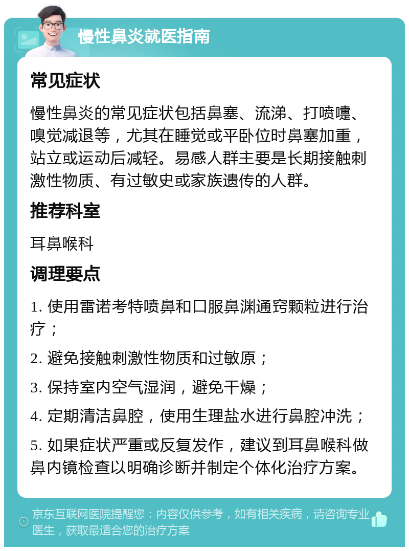 慢性鼻炎就医指南 常见症状 慢性鼻炎的常见症状包括鼻塞、流涕、打喷嚏、嗅觉减退等，尤其在睡觉或平卧位时鼻塞加重，站立或运动后减轻。易感人群主要是长期接触刺激性物质、有过敏史或家族遗传的人群。 推荐科室 耳鼻喉科 调理要点 1. 使用雷诺考特喷鼻和口服鼻渊通窍颗粒进行治疗； 2. 避免接触刺激性物质和过敏原； 3. 保持室内空气湿润，避免干燥； 4. 定期清洁鼻腔，使用生理盐水进行鼻腔冲洗； 5. 如果症状严重或反复发作，建议到耳鼻喉科做鼻内镜检查以明确诊断并制定个体化治疗方案。