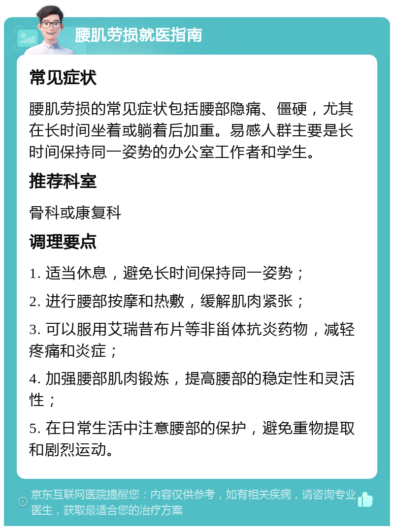 腰肌劳损就医指南 常见症状 腰肌劳损的常见症状包括腰部隐痛、僵硬，尤其在长时间坐着或躺着后加重。易感人群主要是长时间保持同一姿势的办公室工作者和学生。 推荐科室 骨科或康复科 调理要点 1. 适当休息，避免长时间保持同一姿势； 2. 进行腰部按摩和热敷，缓解肌肉紧张； 3. 可以服用艾瑞昔布片等非甾体抗炎药物，减轻疼痛和炎症； 4. 加强腰部肌肉锻炼，提高腰部的稳定性和灵活性； 5. 在日常生活中注意腰部的保护，避免重物提取和剧烈运动。