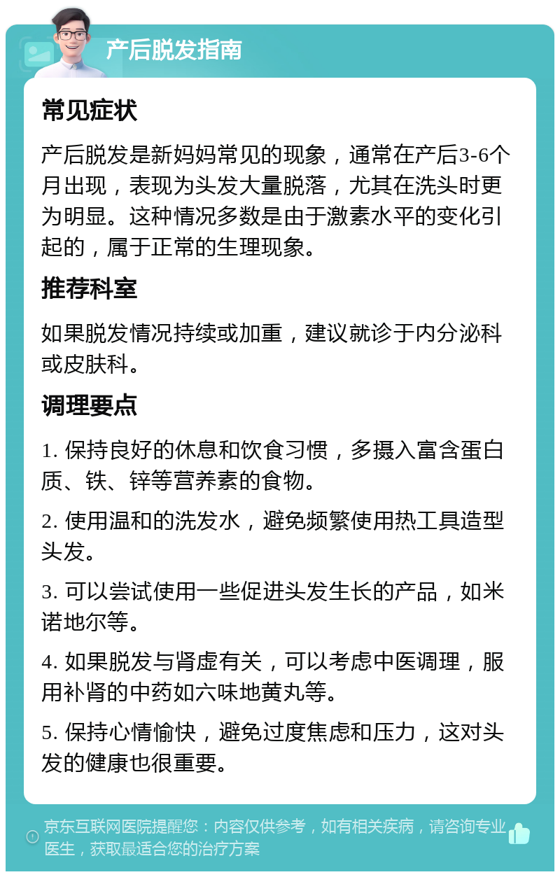 产后脱发指南 常见症状 产后脱发是新妈妈常见的现象，通常在产后3-6个月出现，表现为头发大量脱落，尤其在洗头时更为明显。这种情况多数是由于激素水平的变化引起的，属于正常的生理现象。 推荐科室 如果脱发情况持续或加重，建议就诊于内分泌科或皮肤科。 调理要点 1. 保持良好的休息和饮食习惯，多摄入富含蛋白质、铁、锌等营养素的食物。 2. 使用温和的洗发水，避免频繁使用热工具造型头发。 3. 可以尝试使用一些促进头发生长的产品，如米诺地尔等。 4. 如果脱发与肾虚有关，可以考虑中医调理，服用补肾的中药如六味地黄丸等。 5. 保持心情愉快，避免过度焦虑和压力，这对头发的健康也很重要。