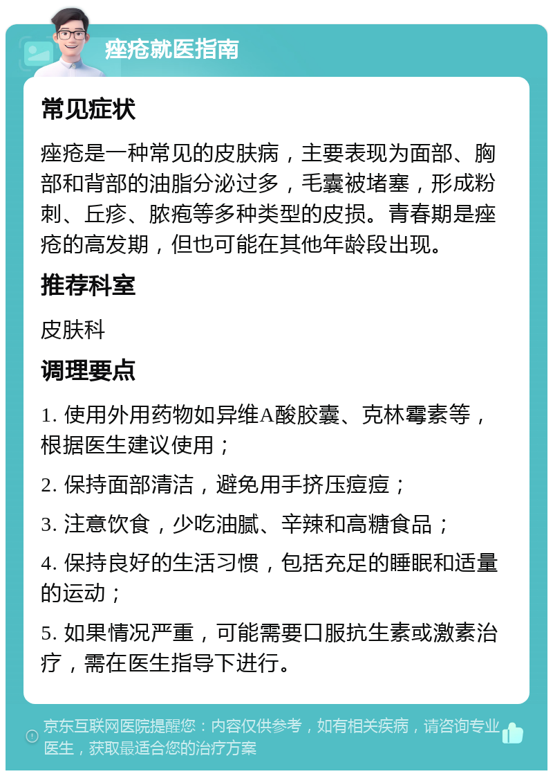 痤疮就医指南 常见症状 痤疮是一种常见的皮肤病，主要表现为面部、胸部和背部的油脂分泌过多，毛囊被堵塞，形成粉刺、丘疹、脓疱等多种类型的皮损。青春期是痤疮的高发期，但也可能在其他年龄段出现。 推荐科室 皮肤科 调理要点 1. 使用外用药物如异维A酸胶囊、克林霉素等，根据医生建议使用； 2. 保持面部清洁，避免用手挤压痘痘； 3. 注意饮食，少吃油腻、辛辣和高糖食品； 4. 保持良好的生活习惯，包括充足的睡眠和适量的运动； 5. 如果情况严重，可能需要口服抗生素或激素治疗，需在医生指导下进行。